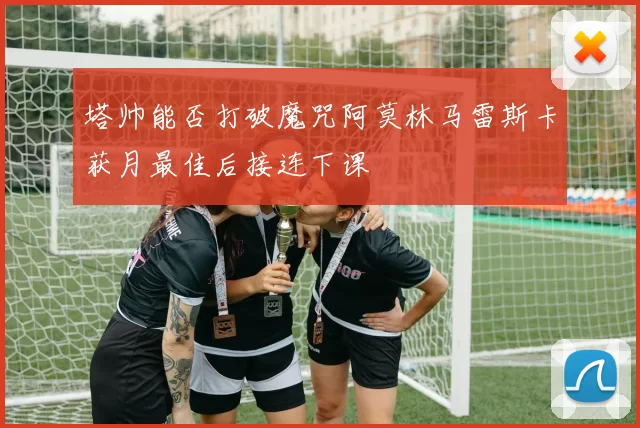 塔帅能否打破魔咒阿莫林马雷斯卡获月最佳后接连下课
