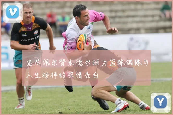 克尼佩尔赞米德尔顿为篮球偶像与人生榜样的深情告白