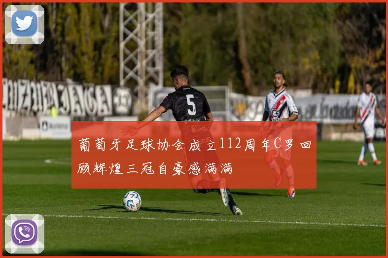 葡萄牙足球协会成立112周年C罗回顾辉煌三冠自豪感满满
