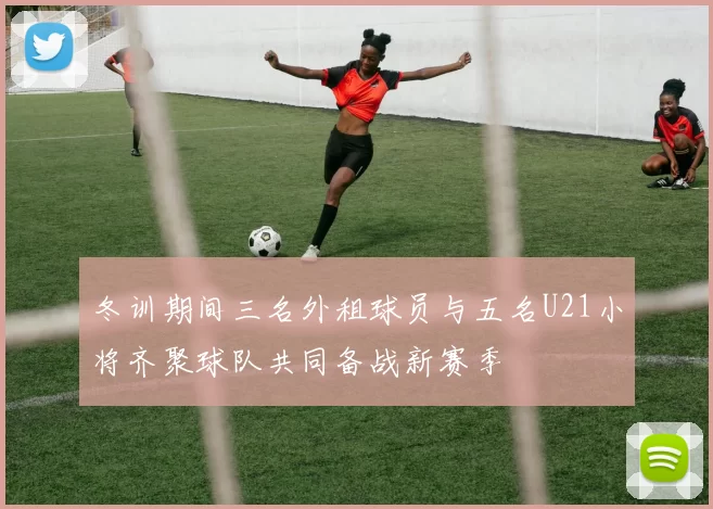 冬训期间三名外租球员与五名U21小将齐聚球队共同备战新赛季