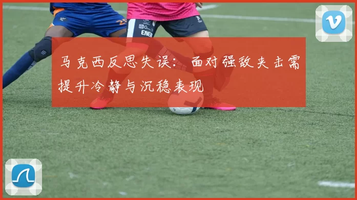 马克西反思失误：面对强敌夹击需提升冷静与沉稳表现