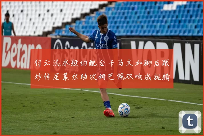 行云流水般的配合卡马文加脚后跟妙传居莱尔助攻姆巴佩双响成就精彩瞬间