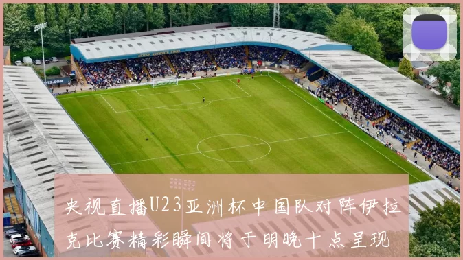 央视直播U23亚洲杯中国队对阵伊拉克比赛精彩瞬间将于明晚十点呈现