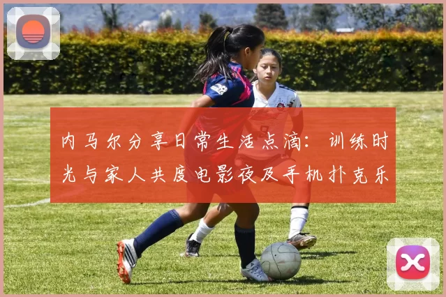 内马尔分享日常生活点滴：训练时光与家人共度电影夜及手机扑克乐趣