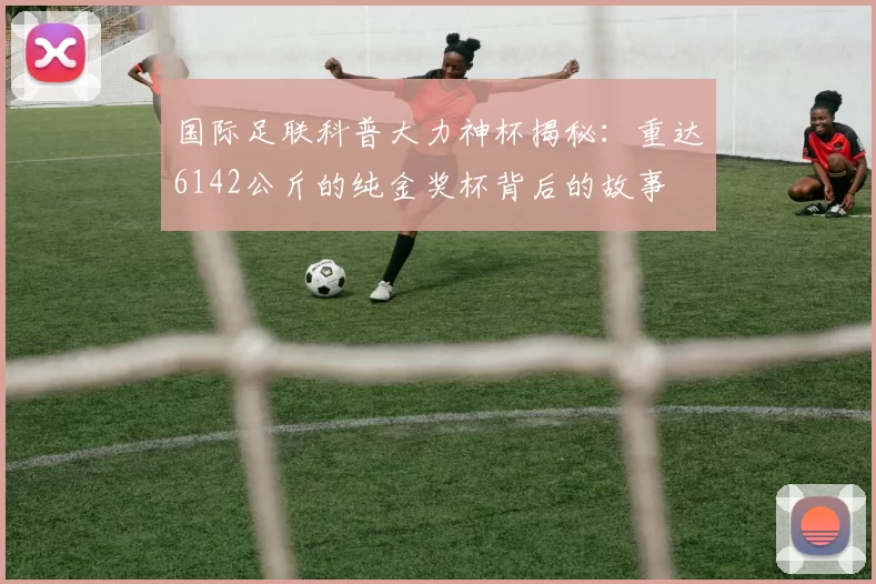 国际足联科普大力神杯揭秘：重达6142公斤的纯金奖杯背后的故事