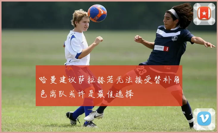 哈曼建议萨拉赫若无法接受替补角色离队或许是最佳选择