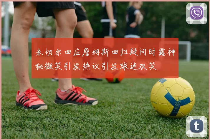 米切尔回应詹姆斯回归疑问时露神秘微笑引发热议引发球迷欢笑