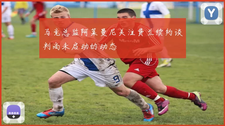 马竞总监阿莱曼尼关注费兰续约谈判尚未启动的动态